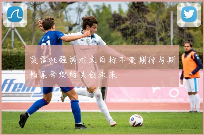 莫雷托强调尤文目标不变期待与斯帕莱蒂续约共创未来