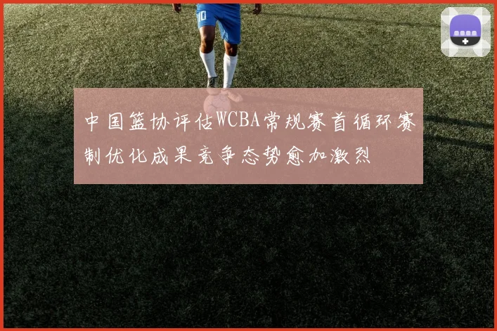 中国篮协评估WCBA常规赛首循环赛制优化成果竞争态势愈加激烈