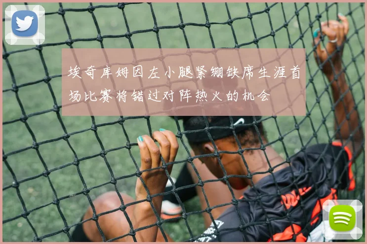 埃奇库姆因左小腿紧绷缺席生涯首场比赛将错过对阵热火的机会