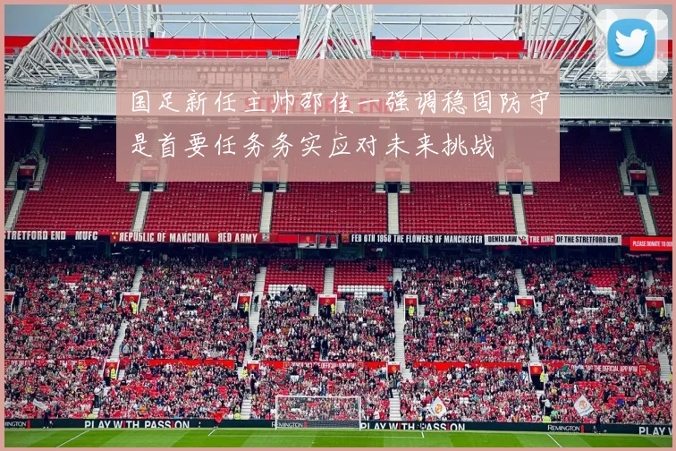 国足新任主帅邵佳一强调稳固防守是首要任务务实应对未来挑战