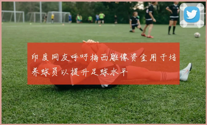 印度网友呼吁梅西雕像资金用于培养球员以提升足球水平