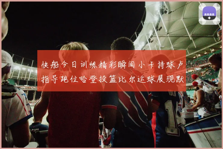 快船今日训练精彩瞬间小卡持球卢指导跑位哈登投篮比尔运球展现默契