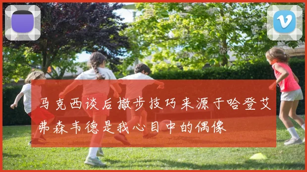 马克西谈后撤步技巧来源于哈登艾弗森韦德是我心目中的偶像
