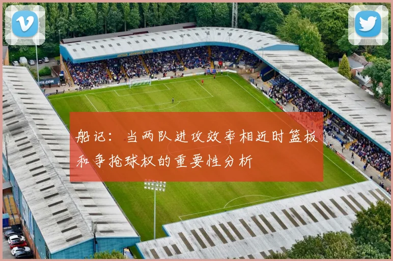 船记：当两队进攻效率相近时篮板和争抢球权的重要性分析