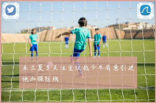 米兰夏季关注金玟哉今冬有意引进他加强防线