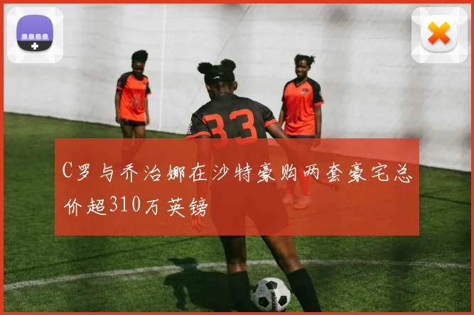 C罗与乔治娜在沙特豪购两套豪宅总价超310万英镑