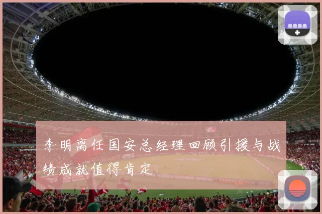 李明离任国安总经理回顾引援与战绩成就值得肯定