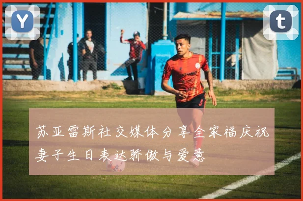 苏亚雷斯社交媒体分享全家福庆祝妻子生日表达骄傲与爱意