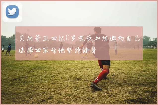 贝纳蒂亚回忆C罗深夜加练邀约自己选择回家而他坚持健身