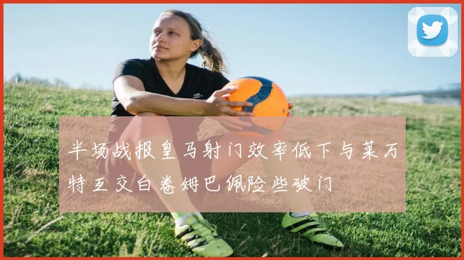 半场战报皇马射门效率低下与莱万特互交白卷姆巴佩险些破门