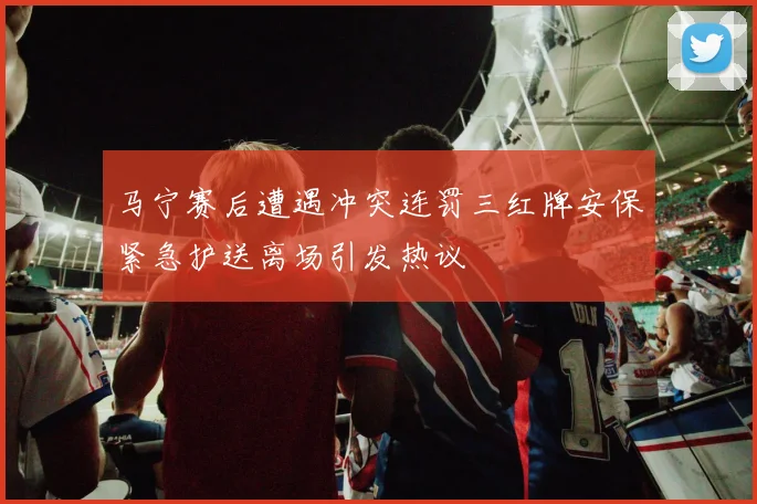 马宁赛后遭遇冲突连罚三红牌安保紧急护送离场引发热议