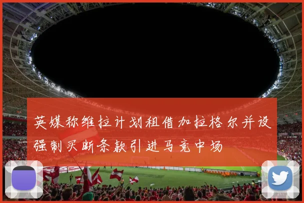 英媒称维拉计划租借加拉格尔并设强制买断条款引进马竞中场