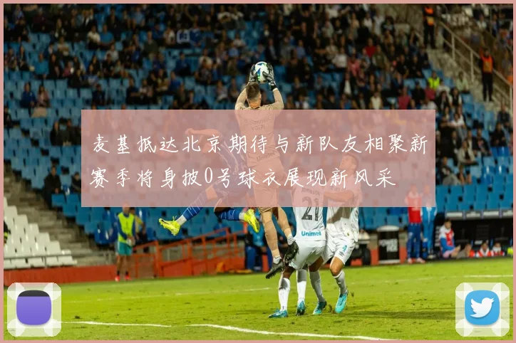 麦基抵达北京期待与新队友相聚新赛季将身披0号球衣展现新风采